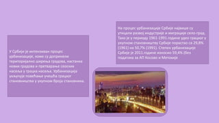 У Србији је интензиван процес
урбанизације, коме су допринели
територијално ширења градова, настанка
нових градова и претварање сеоских
насеља у грацка насеља. Урбанизација
укључује повећање учешћа грацког
становништва у укупном броја становника.
На процес урбанизације Србије највише су
утицали развој индустрије и миграције село-град.
Тако је у периоду 1961-1991.године удео грацког у
укупном становништву Србије порастао са 29,8%
(1961) на 50,7% (1991). Степен урбанизације
Србије је 2011.године износио 59,4% (без
података за АП Косово и Метохије
 