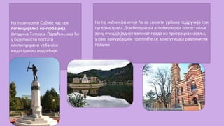 На територији Србије настаје
потенцијална конурбација
Јагодина-Ћуприја-Параћин,која ће
у будућности постати
континуирано урбано и
индустриско подрућије.
На тај наћин физички ће се спојити урбана подручија три
суседна града.Док београцка агломерација представља
зону утицаја једног великог града на приграцка насеља,
у овој конурбацији преплиће се зоне утицаја различитих
градова
 