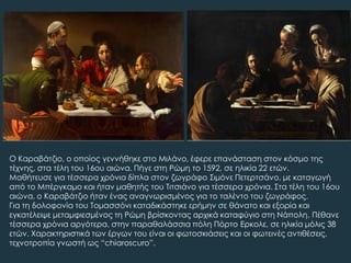 Ο Καραβάτζιο, ο οποίος γεννήθηκε στο Μιλάνο, έφερε επανάσταση στον κόσμο της
τέχνης, στα τέλη του 16ου αιώνα. Πήγε στη Ρώμη το 1592, σε ηλικία 22 ετών.
Μαθήτευσε για τέσσερα χρόνια δίπλα στον ζωγράφο ΢ιμόνε Πετερτσάνο, με καταγωγή
από το Μπέργκαμο και ήταν μαθητής του Σιτσιάνο για τέσσερα χρόνια. ΢τα τέλη του 16ου
αιώνα, ο Καραβάτζιο ήταν ένας αναγνωρισμένος για το ταλέντο του ζωγράφος.
Για τη δολοφονία του Σομασσόνι καταδικάστηκε ερήμην σε θάνατο και εξορία και
εγκατέλειψε μεταμφιεσμένος τη Ρώμη βρίσκοντας αρχικά καταφύγιο στη Νάπολη. Πέθανε
τέσσερα χρόνια αργότερα, στην παραθαλάσσια πόλη Πόρτο Ερκολε, σε ηλικία μόλις 38
ετών. Φαρακτηριστικά των έργων του είναι οι φωτοσκιάσεις και οι φωτεινές αντιθέσεις,
τεχνοτροπία γνωστή ως “chiaroscuro”.
 