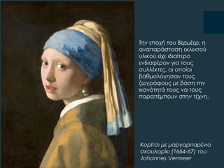 Σην εποχή του Βερμέερ, η
αναπαράσταση εκλεκτού
υλικού είχε ιδιαίτερο
ενδιαφέρον για τους
συλλέκτες, οι οποίοι
βαθμολόγησαν τους
ζωγράφους με βάση την
ικανότητά τους να τους
παραπέμπουν στην τέχνη.
Κορίτσι με μαργαριταρένιο
σκουλαρίκι (1664-67) του
Johannes Vermeer
 