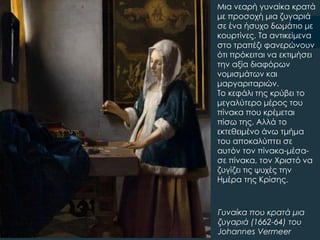 Γυναίκα που κρατά μια
ζυγαριά (1662-64) του
Johannes Vermeer
Μια νεαρή γυναίκα κρατά
με προσοχή μια ζυγαριά
σε ένα ήσυχο δωμάτιο με
κουρτίνες. Σα αντικείμενα
στο τραπέζι φανερώνουν
ότι πρόκειται να εκτιμήσει
την αξία διαφόρων
νομισμάτων και
μαργαριταριών.
Σο κεφάλι της κρύβει το
μεγαλύτερο μέρος του
πίνακα που κρέμεται
πίσω της. Αλλά το
εκτεθειμένο άνω τμήμα
του αποκαλύπτει σε
αυτόν τον πίνακα-μέσα-
σε πίνακα, τον Φριστό να
ζυγίζει τις ψυχές την
Ημέρα της Κρίσης.
 