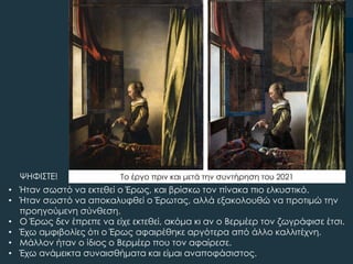 • Ήταν σωστό να εκτεθεί ο Έρως, και βρίσκω τον πίνακα πιο ελκυστικό.
• Ήταν σωστό να αποκαλυφθεί ο Έρωτας, αλλά εξακολουθώ να προτιμώ την
προηγούμενη σύνθεση.
• Ο Έρως δεν έπρεπε να είχε εκτεθεί, ακόμα κι αν ο Βερμέερ τον ζωγράφισε έτσι.
• Έχω αμφιβολίες ότι ο Έρως αφαιρέθηκε αργότερα από άλλο καλλιτέχνη.
• Μάλλον ήταν ο ίδιος ο Βερμέερ που τον αφαίρεσε.
• Έχω ανάμεικτα συναισθήματα και είμαι αναποφάσιστος.
ΧΗΥΙ΢ΣΕ! Σο έργο πριν και μετά την συντήρηση του 2021
 