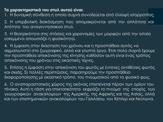 Σα χαρακτηριστικά του στυλ αυτού είναι:
1. Η δυναμική σύνθεση η οποία συχνά συνοδεύεται από έλλειψη ισορροπίας.
2. Η υπερβολική διακόσμηση που απομακρύνεται από την απλότητα και
λιτότητα του αναγεννησιακού στυλ.
3. Η θεατρικότητα στις στάσεις και χειρονομίες των μορφών από την οποία
εσκεμμένα απουσιάζει η φυσικότητα.
4. Η έμφαση στην διάσταση του χρόνου και η προσπάθεια αυτός να
αιχμαλωτιστεί στο ζωγραφικό, αλλά και γλυπτό έργο. Έτσι πολύ συχνά έχουμε
την προσπάθεια απεικόνισης της κίνησης καθόσον αυτή είναι ένας τρόπος
απεικόνισης του χρόνου στις εικαστικές τέχνες.
5. Επίσης η έμφαση στην απεικόνιση του φωτός µε έντονες αντιθέσεις φωτός
και σκιάς. ΢ε πολλές περιπτώσεις, παρατηρούμε την προσπάθεια
διαφοροποίησης µε εικαστικό τρόπο, του πνευματικού από το φυσικό φως.
6. Ο αναπαραστατικός χώρος της εικόνας επεκτείνεται πέραν των ορίων του
πίνακα. Αυτή η τάση για επεκτατικότητα εκφράζει το πνεύµα της εποχής των
γεωγραφικών ανακαλύψεων της Αμερικής, της Αφρικής και της Ασίας, αλλά
και των επιστημονικών ανακαλύψεων του Γαλιλαίου, τον Κέπλερ και Νεύτωνα.
 