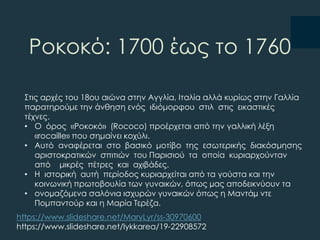 Ροκοκό: 1700 έως το 1760
΢τις αρχές του 18ου αιώνα στην Αγγλία, Ιταλία αλλά κυρίως στην Γαλλία
παρατηρούμε την άνθηση ενός ιδιόμορφου στιλ στις εικαστικές
τέχνες.
• Ο όρος «Ροκοκό» (Rococo) προέρχεται από την γαλλική λέξη
«rocaille» που σημαίνει κοχύλι.
• Αυτό αναφέρεται στο βασικό μοτίβο της εσωτερικής διακόσμησης
αριστοκρατικών σπιτιών του Παρισιού τα οποία κυριαρχούνταν
από μικρές πέτρες και αχιβάδες.
• Η ιστορική αυτή περίοδος κυριαρχείται από τα γούστα και την
κοινωνική πρωτοβουλία των γυναικών, όπως µας αποδεικνύουν τα
• ονοµαζόμενα σαλόνια ισχυρών γυναικών όπως η Μαντάµ ντε
Πομπαντούρ και η Μαρία Σερέζα.
https://www.slideshare.net/MaryLyr/ss-30970600
https://www.slideshare.net/lykkarea/19-22908572
 