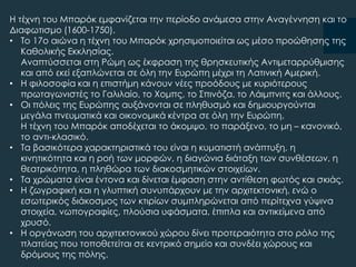 Η τέχνη του Μπαρόκ εμφανίζεται την περίοδο ανάμεσα στην Αναγέννηση και το
Διαφωτισμο (1600-1750).
• Σο 17ο αιώνα η τέχνη του Μπαρόκ χρησιμοποιείται ως μέσο προώθησης της
Καθολικής Εκκλησίας.
Αναπτύσσεται στη Ρώμη ως έκφραση της θρησκευτικής Αντιμεταρρύθμισης
και από εκεί εξαπλώνεται σε όλη την Ευρώπη μέχρι τη Λατινική Αμερική.
• Η φιλοσοφία και η επιστήμη κάνουν νέες προόδους με κυριότερους
πρωταγωνιστές το Γαλιλαίο, το Φομπς, το ΢πινόζα, το Λάιμπνιτς και άλλους.
• Οι πόλεις της Ευρώπης αυξάνονται σε πληθυσμό και δημιουργούνται
μεγάλα πνευματικά και οικονομικά κέντρα σε όλη την Ευρώπη.
Η τέχνη του Μπαρόκ αποδέχεται το άκομψο, το παράξενο, το μη – κανονικό,
το αντι-κλασικό.
• Σα βασικότερα χαρακτηριστικά του είναι η κυματιστή ανάπτυξη, η
κινητικότητα και η ροή των μορφών, η διαγώνια διάταξη των συνθέσεων, η
θεατρικότητα, η πληθώρα των διακοσμητικών στοιχείων.
• Σα χρώματα είναι έντονα και δίνεται έμφαση στην αντίθεση φωτός και σκιάς.
• Η ζωγραφική και η γλυπτική συνυπάρχουν με την αρχιτεκτονική, ενώ ο
εσωτερικός διάκοσμος των κτιρίων συμπληρώνεται από περίτεχνα γύψινα
στοιχεία, νωπογραφίες, πλούσια υφάσματα, έπιπλα και αντικείμενα από
χρυσό.
• Η οργάνωση του αρχιτεκτονικού χώρου δίνει προτεραιότητα στο ρόλο της
πλατείας που τοποθετείται σε κεντρικό σημείο και συνδέει χώρους και
δρόμους της πόλης.
 