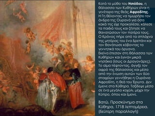 Βατώ, Προσκύνημα στα
Κύθηρα, 1718 λεπτομέρεια,
(δεύτερη παραλλαγή)
Kατά το μύθο του Ησιόδου, η
θάλασσα των Κυθήρων είναι η
γενέτειρα της θεάς Αφροδίτης.
Η Γη θέλοντας να τιμωρήσει τον
άνδρα της Ουρανό για όσα
κακά της είχε προκαλέσει, κάλεσε
τα παιδιά τους και ζήτησε να
θανατώσουν τον πατέρα τους.
Ο Κρόνος πήρε από τα σπλάχνα
της μητέρας του ένα δρεπάνι και
τον θανάτωσε κόβοντας τα
γεννητικά του όργανα.
Εκείνα έπεσαν στη θάλασσα των
Κυθήρων και έγιναν μικρά
νησάκια (ίσως οι Δραγονάρες).
Σο αίμα πέφτοντας, άγγιξε τον
αφρό της θάλασσας και μέσα
από την ένωση αυτών των δύο
στοιχείων γεννήθηκε η Ουράνια
Αφροδίτη, η θεά του Έρωτα. Δεν
έμεινε στα Κύθηρα. Σαξίδεψε μέσα
σε ένα μεγάλο κοχύλι, μέχρι την
Κύπρο, όπου και έμεινε.
 