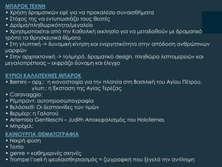 ΜΠΑΡΟΚ ΣΕΦΝΗ
• Φρήση δραματικών εφέ για να προκαλέσει συναισθήματα
• ΢τόχος της να εντυπωσιάζει τους θεατές
• Δράμα/πληθωρικότητα/μεγαλείο
• Φρησιμοποιείται από την Καθολική εκκλησία για να μεταδοθούν με δραματικό
τρόπο τα θρησκευτικά θέματα
• ΢τη γλυπτική -> δυναμική κίνηση και ενεργητικότητα στην απόδοση ανθρώπινων
μορφών
• ΢την αρχιτεκτονική -> τολμηρό, δραματικό design, πληθώρα λεπτομερειών και
μεγαλοπρέπειας – εκφράζει δύναμη και έλεγχο
ΚΤΡΙΟΙ ΚΑΛΛΙΣΕΦΝΕ΢ ΜΠΑΡΟΚ
• Bernini – αρχ.: η κιονοστοιχία για την πλατεία στη Βασιλική του Αγίου Πέτρου,
γλυπ.: η Έκσταση της Αγίας Σερέζας
• Caravaggio:
• Ρέμπραντ: αυτοπροσωπογραφία
• Βελάσκεθ: Οι δεσποινίδες των τιμών
• Βερμέερ: η Γαλατού
• Artemisia Gentileschi – Judith Αποκεφαλισμός του Holofernes
• Μπρέχελ:
ΚΑΙΝΟΤΡΓΙΑ ΘΕΜΑΣΟΓΡΑΥΙΑ
• Νεκρή φύση
• Σοπίο
• genre = καθημερινές σκηνές
• Trompe l’oeil ή ψευδαισθησιασμός = ζωγραφική που ξεγελά την αντίληψη
 