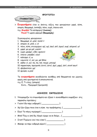 Εκπαιδευτήρια ΓΕΩΡΓΙΟΥ ΖΩΗ Δ΄ Δημοτικού
9
ΦΡΟΥΤΟΠΙΑ
 Επιφωνήματα είναι οι άκλιτες λέξεις που φανερώνουν χαρά, λύπη,
απορία, θαυμασμό, έκπληξη, πόνο, ευχή, έπαινο κλπ.
π.χ. Μπράβο! Τα κατάφερες! (έπαινος)
Ποπό! Τι ωραίο φόρεμα! (θαυμασμός)
Συγκεκριμένα, φανερώνουν:
1. θαυμασμό: α!, μπα!, ποπό! ι!
2. απορία: α!, μπα!, ε; ο!
3. πόνο, λύπη, στενοχώρια: αχ!, οχ!, άου!, αλί!, όχου!, ουφ!, αλίμονο!, ω!
4. χαρά: χα χα χα!, γιούπι!
5. ευχή: μακάρι!, είθε!, άμποτε!
6. έπαινο: μπράβο!, εύγε!
7. κάλεσμα: ε!, ω
8. ειρωνεία: ε!, ου!, χα, χα! Μπα;
9. αηδία: ε!, ου!, πα, πα, πα!, πουφ!, μπλιαχ!
10. παρακίνηση, προτροπή: άιντε!, άντε!, άμε!, μαρς!, άλτ!, στοπ! σουτ!
11. αβεβαιότητα: χμ!
12. άρνηση: α μπα!
Τα επιφωνήματα συνοδεύονται συνήθως από θαυμαστικό και μερικές
φορές από ερωτηματικό ή αποσιωπητικά.
π.χ. Ε; Τι είπες; (απορία)
Άιντε... Προχώρα! (προτροπή)
ΑΣΚΗΣΕΙΣ ΕΜΠΕΔΩΣΗΣ
1. Υπογραμμίζω τα επιφωνήματα και εξηγώ τι συναισθήματα εκφράζουν στις
παρακάτω προτάσεις:
 Γιούπι! Θα πάμε εκδρομή! ( ______________ )
 Χμ! Δεν ξέρω ποια είναι η λύση του προβλήματος. ( ______________ )
 Εύγε! Τα πήγες περίφημα! ( ________________ )
 Μπα! Πώς κι από δω; Καιρό είχαμε να σε δούμε... ( _______________ )
 Στοπ! Περίμενε εκεί που είσαι! ( ______________ )
 Μακάρι να πάμε εκδρομή αύριο! ( ______________ )
ΓΡΑΜΜΑΤΙΚΗ
 
