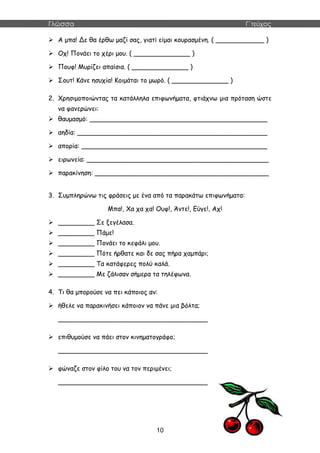 Γλώσσα Γ΄τεύχος
10
 Α μπα! Δε θα έρθω μαζί σας, γιατί είμαι κουρασμένη. ( ____________ )
 Οχ! Πονάει το χέρι μου. ( ______________ )
 Πουφ! Μυρίζει απαίσια. ( ______________ )
 Σουτ! Κάνε ησυχία! Κοιμάται το μωρό. ( ______________ )
2. Χρησιμοποιώντας τα κατάλληλα επιφωνήματα, φτιάχνω μια πρόταση ώστε
να φανερώνει:
 θαυμασμό: ____________________________________________
 αηδία: _______________________________________________
 απορία: ______________________________________________
 ειρωνεία: _____________________________________________
 παρακίνηση: ___________________________________________
3. Συμπληρώνω τις φράσεις με ένα από τα παρακάτω επιφωνήματα:
Μπα!, Χα χα χα! Ουφ!, Άντε!, Εύγε!, Αχ!
 _________ Σε ξεγέλασα.
 _________ Πάμε!
 _________ Πονάει το κεφάλι μου.
 _________ Πότε ήρθατε και δε σας πήρα χαμπάρι;
 _________ Τα κατάφερες πολύ καλά.
 _________ Με ζάλισαν σήμερα τα τηλέφωνα.
4. Τι θα μπορούσε να πει κάποιος αν:
 ήθελε να παρακινήσει κάποιον να πάνε μια βόλτα;
_____________________________________
 επιθυμούσε να πάει στον κινηματογράφο;
_____________________________________
 φώναζε στον φίλο του να τον περιμένει;
_____________________________________
 