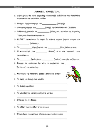 Γλώσσα Γ΄τεύχος
12
ΑΣΚΗΣΕΙΣ ΕΜΠΕΔΩΣΗΣ
1. Συμπληρώνω τα κενά, βάζοντας τα ουδέτερα ουσιαστικά στην κατάλληλη
πτώση και στον κατάλληλο αριθμό:
 Φτιάχνει τη φρουτόκρεμα του ____________ (βρέφος).
 Ο Όμηρος έγραψε δύο _______ (έπος), την Ιλιάδα και την Οδύσσεια.
 Ο Ηρακλής βούτηξε τα __________ (βέλος) του στο αίμα της Λερναίας
Ύδρας που ήταν δηλητηριασμένο.
 Η Ε.Μ.Υ. ανακοίνωσε ότι αύριο θα πνέουν ισχυροί βόρειοι άνεμοι στα
__________ (πέλαγος).
 Το __________ (ύψος) αυτού του __________ (όρος) είναι μεγάλο.
 Η καταστροφή του _________ (δάσος) μετά την πυρκαγιά είναι
ανυπολόγιστη.
 Τα _________ (χρέος) του __________ (κράτος) συνεχώς αυξάνονται.
 Σήμερα το απόγευμα θα γίνει η συνάντηση των ____________
(στέλεχος) της εταιρείας.
2. Μεταφέρω τις παρακάτω φράσεις στον άλλο αριθμό:
 Το ύψος του όρους είναι μεγάλο.
__________________________________________
 Το άνθος μαράθηκε.
__________________________________________
 Το μέγεθος της καταστροφής είναι μεγάλο.
__________________________________________
 Ο λύκος ζει στο δάσος.
__________________________________________
 Τα εδάφη των πεδιάδων είναι εύφορα.
__________________________________________
 Ο πρόεδρος του κράτους πήρε μια σημαντική απόφαση.
__________________________________________
 