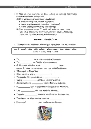 Εκπαιδευτήρια ΓΕΩΡΓΙΟΥ ΖΩΗ Δ΄ Δημοτικού
17
 Η λέξη γη, όταν ενώνεται με άλλες λέξεις, σε κάποιες περιπτώσεις
αλλάζει και γράφεται διαφορετικά:
Α) Όταν χρησιμοποιείται ως πρώτο συνθετικό:
ή γράφεται όπως είναι, δηλαδή γη (γήπεδο)
ή γίνεται γεω- (γεωμετρία, γεωπόνος, γεωγραφία)
ή γίνεται γαι(ο) (γαιοκτήμονας, γαιάνθρακας)
Β) Όταν χρησιμοποιείται ως β΄ συνθετικό, γράφεται -γειος, -γεια,
-γειο ( π.χ. απογείωση, προσγείωση, υπόγειο, ισόγειο, Μεσόγειος,
εκτός από τις λέξεις καταγής και εξωγήινος)
ΑΣΚΗΣΕΙΣ ΕΜΠΕΔΩΣΗΣ
1. Συμπληρώνω τις παρακάτω προτάσεις με την ομόηχη λέξη που ταιριάζει:
σκοινί – σκηνή, πάλη – πάλι, χοίρος – χήρος, λύρα – λίρα, κλήμα – κλίμα,
κλείνω – κλίνω, λύπη - λείπει
 Το ____________ του γείτονα κάνει γλυκά σταφύλια.
 Το ___________ της Ελλάδας είναι μεσογειακό.
 Ο Μενέλαος αθλείται στην ______________ αλλά ___________
σήμερα δεν πήγε για προπόνηση, γιατί είχε πολλά διαβάσματα.
 Έδεσε γερά το δέμα μ’ ένα _____________ .
 Ξέρει κανείς να στήνει _____________ ;
 Το γουρούνι λέγεται αλλιώς και _____________ .
 Έμεινε ____________ , αλλά δεν ξαναπαντρεύτηκε.
 Δεν έχω μάθει να __________ ρήματα δεύτερης συζυγίας.
 Η __________ ήταν το χαρακτηριστικό όργανο του Απόλλωνα.
 Όλο ___________ , δεν είναι ποτέ στο σπίτι του.
 Το βράδυ ___________ πάντα το παράθυρο του δωματίου μου.
 Το ατύχημα του φίλου του τον γέμισε με ___________ .
 Η κυπριακή __________ ήταν το νόμισμα της Κύπρου.
 