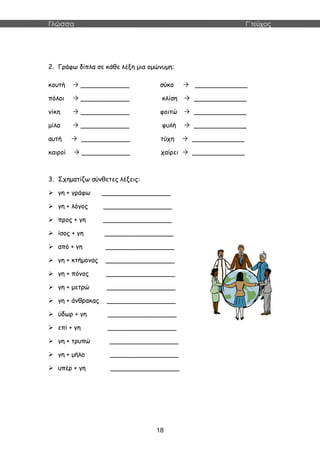 Γλώσσα Γ΄τεύχος
18
2. Γράφω δίπλα σε κάθε λέξη μια ομώνυμη:
κουτή  ____________ σύκο  _____________
πόλοι  ____________ κλίση  _____________
νίκη  ____________ φοιτώ  _____________
μίλα  ____________ φυλή  _____________
αυτή  ____________ τύχη  _____________
καιροί  ____________ χαίρει  _____________
3. Σχηματίζω σύνθετες λέξεις:
 γη + γράφω _________________
 γη + λόγος _________________
 προς + γη _________________
 ίσος + γη _________________
 από + γη _________________
 γη + κτήμονας _________________
 γη + πόνος _________________
 γη + μετρώ _________________
 γη + άνθρακας _________________
 ύδωρ + γη _________________
 επί + γη _________________
 γη + τρυπώ _________________
 γη + μήλο _________________
 υπέρ + γη _________________
 