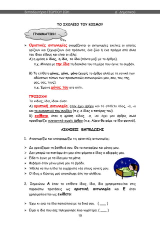 Εκπαιδευτήρια ΓΕΩΡΓΙΟΥ ΖΩΗ Δ΄ Δημοτικού
19
ΤΟ ΣΧΟΛΕΙΟ ΤΟΥ ΚΟΣΜΟΥ
 Οριστικές αντωνυμίες ονομάζονται οι αντωνυμίες εκείνες οι οποίες
ορίζουν και ξεχωρίζουν ένα πρόσωπο, ένα ζώο ή ένα πράγμα από άλλα
του ίδιου είδους και είναι οι εξής:
Α) η φράση ο ίδιος, η ίδια, το ίδιο (πάντα μαζί με το άρθρο).
π.χ. Μίλησα με την ίδια τη δασκάλα του τη μέρα που έγινε το συμβάν.
Β) Το επίθετο μόνος, μόνη, μόνο (χωρίς το άρθρο αλλά με τη γενική των
αδύνατων τύπων των προσωπικών αντωνυμιών: μου, σου, του, της,
μας, σας, τους).
π.χ. Έμεινε μόνος του στο σπίτι.
ΠΡΟΣΟΧΗ!
Το «ίδιος, ίδια, ίδιο» είναι:
Α) οριστική αντωνυμία, όταν έχει άρθρο και το επίθετο ίδιος, -α, -ο
και το ουσιαστικό που συνδέει (π.χ. ο ίδιος ο πατέρας του).
Β) επίθετο, όταν η φράση «ίδιος, -α, -ο» έχει μεν άρθρο, αλλά
προσδιορίζει ουσιαστικό χωρίς άρθρο (π.χ. Αύριο θα φάμε το ίδιο φαγητό).
ΑΣΚΗΣΕΙΣ ΕΜΠΕΔΩΣΗΣ
1. Αναγνωρίζω και υπογραμμίζω τις οριστικές αντωνυμίες:
 Δε χρειάζομαι τη βοήθειά σου. Θα τα καταφέρω και μόνος μου.
 Δεν μπορώ να πιστέψω ότι μου είπε ψέματα ο ίδιος ο αδερφός μου.
 Είδα τι έγινε με τα ίδια μου τα μάτια.
 Φοβάμαι όταν μένω μόνη μου το βράδυ.
 Ήθελα να πω η ίδια τα ευχάριστα νέα στους γονείς μου.
 Ο ίδιος ο Κώστας μού αποκάλυψε όλη την αλήθεια.
2. Σημειώνω Α όταν το επίθετο ίδιος, ίδια, ίδιο χρησιμοποιείται στις
παρακάτω προτάσεις ως οριστική αντωνυμία και Ε όταν
χρησιμοποιείται ως επίθετο:
 Έχω κι εγώ τα ίδια παπούτσια με τα δικά σου. ( ___ )
 Είμαι η ίδια που σας τηλεφώνησε λίγο νωρίτερα. ( ___ )
ΓΡΑΜΜΑΤΙΚΗ
 