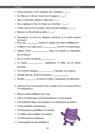 Γλώσσα Γ΄τεύχος
20
 Έχουμε ξαναλύσει το ίδιο πρόβλημα. Δεν το θυμάστε; ( ___ )
 Σε είδαμε με τα ίδια μας τα μάτια να αντιγράφεις. ( ___ )
 Έχετε τα ίδια μάτια. Μοιάζετε πάρα πολύ. ( ___ )
 Θες να ψάξουμε οι ίδιοι στο πατάρι για τα στολίδια; ( ___ )
 Ο ίδιος μού είπε ότι δε γνώριζε τίποτα από όσα συνέβησαν. ( ___ )
 Φορούσε την ίδια μπλούζα και χθες. ( ___ )
3. Συμπληρώνω τα κενά στις παρακάτω προτάσεις με τη σωστή οριστική
αντωνυμία:
 Ούτε εγώ __________ πίστευα ότι έγραψα τόσο καλά στα Μαθηματικά.
 Η Μαρία κι εγώ είχαμε μείνει ____________ στο σπίτι και συζητούσαμε.
 Αλήθεια, Ελένη, _____________ πήρες την απόφαση να παραιτηθείς
από τη δουλειά;
 Άσε με να κάνω την άσκηση ____________ .
 Ο Γιώργος _____________ παραδέχτηκε το λάθος του και ζήτησε
συγγνώμη.
 Την επιστολή υπογράφει ____________ ο πρόεδρος της εταιρείας.
 Θα έρθω μαζί σας. Δε θα τα καταφέρετε _____________ .
 Ζήτησαν _________ τα παιδιά να αλλάξει η ημερομηνία της παράστασης.
4. Σημειώνω Υ για το υποκείμενο, Ρ για το ρήμα, Α για το αντικείμενο ή Κ για
το κατηγορούμενο:
 Κάποιος έγραψε συνθήματα στον τοίχο.
 Όλα τα τα παιδιά έχουν τα ίδια δικαιώματα και τις ίδιες ανάγκες.
 Στην εκδήλωση είδαμε τους συγγραφείς των αγαπημένων μας βιβλίων.
 Η Νίκη σπουδάζει οικονομολόγος.
 Ο κατηγορούμενος οδηγήθηκε στις φυλακές.
 Το πλήθος συγκεντρώθηκε στην πλατεία.
 Τα παιδιά φαίνονται χαρούμενα.
 Η συμπεριφορά της ήταν απαράδεκτη.
 