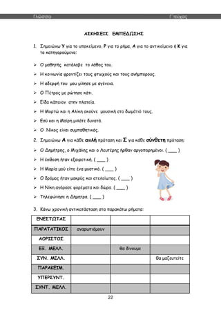 Γλώσσα Γ΄τεύχος
22
ΑΣΚΗΣΕΙΣ ΕΜΠΕΔΩΣΗΣ
1. Σημειώνω Υ για το υποκείμενο, Ρ για το ρήμα, Α για το αντικείμενο ή Κ για
το κατηγορούμενο:
 Ο μαθητής κατάλαβε το λάθος του.
 Η κοινωνία φροντίζει τους φτωχούς και τους ανήμπορους.
 Η αδερφή του μου μίλησε με αγένεια.
 Ο Πέτρος με ρώτησε κάτι.
 Είδα κάποιον στην πλατεία.
 Η Μυρτώ και η Αλίκη ακούνε μουσική στο δωμάτιό τους.
 Εσύ και η Μαίρη μιλάτε δυνατά.
 Ο Νίκος είναι συμπαθητικός.
2. Σημειώνω Α για κάθε απλή πρόταση και Σ για κάθε σύνθετη πρόταση:
 Ο Δημήτρης, ο Μιχάλης και ο Λευτέρης ήρθαν αργοπορημένοι. ( ___ )
 Η έκθεση ήταν εξαιρετική. ( ___ )
 Η Μαρία μού είπε ένα μυστικό. ( ___ )
 Ο δρόμος ήταν μακρύς και ατελείωτος. ( ___ )
 Η Νίκη αγόρασε φορέματα και δώρα. ( ___ )
 Τηλεφώνησε η Δήμητρα. ( ___ )
3. Κάνω χρονική αντικατάσταση στα παρακάτω ρήματα:
ΕΝΕΣΤΩΤΑΣ
ΠΑΡΑΤΑΤΙΚΟΣ αναρωτιόμουν
ΑΟΡΙΣΤΟΣ
ΕΞ. ΜΕΛΛ. θα δίνουμε
ΣΥΝ. ΜΕΛΛ. θα μαζευτείτε
ΠΑΡΑΚΕΙΜ.
ΥΠΕΡΣΥΝΤ.
ΣΥΝΤ. ΜΕΛΛ.
 