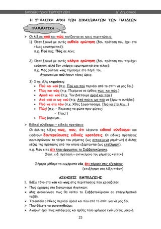 Εκπαιδευτήρια ΓΕΩΡΓΙΟΥ ΖΩΗ Δ΄ Δημοτικού
23
Η 5η
ΒΑΣΙΚΗ ΑΡΧΗ ΤΩΝ ΔΙΚΑΙΩΜΑΤΩΝ ΤΩΝ ΠΑΙΔΙΩΝ
 Οι λέξεις πού και πώς τονίζονται σε τρεις περιπτώσεις:
1) Όταν ξεκινά με αυτές ευθεία ερώτηση (δηλ. πρόταση που έχει στο
τέλος ερωτηματικό):
π.χ. Πού πας; Πώς σε λένε;
2) Όταν ξεκινά με αυτές πλάγια ερώτηση (δηλ. πρόταση που περιέχει
ερώτηση, αλλά δεν υπάρχει ερωτηματικό στο τέλος):
π.χ. Μας ρώτησε πώς περάσαμε στο πάρτι του.
Αναρωτιέμαι πού ήσουν τόσες ώρες.
3) Στις εξής εκφράσεις:
 Πού και πού (π.χ. Πού και πού περνάει από το σπίτι να μας δει.)
 Πώς και πώς (π.χ. Περίμενα να έρθεις πώς και πώς.)
 Αραιά και πού (π.χ. Τον βλέπουμε αραιά και πού.)
 Από πού κι ως πού (π.χ. Από πού κι ως πού να ξέρω τι συνέβη;)
 Πού να στα λέω (π.χ. Χθες ξεφαντώσαμε. Πού να στα λέω...)
 Πώς! (π.χ. – Έκλεισες τα φώτα πριν φύγεις;
- Πώς! )
 Πώς βαριέμαι...
 Ειδικοί σύνδεσμοι – ειδικές προτάσεις
Οι άκλιτες λέξεις πως, που, ότι λέγονται ειδικοί σύνδεσμοι και
εισάγουν δευτερεύουσες ειδικές προτάσεις. Οι ειδικές προτάσεις
συμπληρώνουν το νόημα του ρήματος (ως αντικείμενα ρημάτων) ή άλλης
λέξης της πρότασης από την οποία εξαρτώνται (ως επεξήγηση).
π.χ. Μου είπε ότι ήταν άρρωστος το Σαββατοκύριακο.
(δευτ. ειδ. πρόταση – αντικείμενο του ρήματος «είπε»)
Σήμερα μάθαμε τα ευχάριστα νέα, ότι πέρασε στις εξετάσεις.
(επεξήγηση στη λέξη «νέα»)
ΑΣΚΗΣΕΙΣ ΕΜΠΕΔΩΣΗΣ
1. Βάζω τόνο στα που και πως στις περιπτώσεις που χρειάζεται:
 Πως έγραψες στο διαγώνισμα Αγγλικών;
 Μας ανακοίνωσε πως θα λείπει το Σαββατοκύριακο σε επαγγελματικό
ταξίδι.
 Τελευταία ο Νίκος περνάει αραιά και που από το σπίτι για να μας δει.
 Που θέλετε να συναντηθούμε;
 Αναρωτιέμαι πως κατάφερες και ήρθες τόσο γρήγορα ενώ μένεις μακριά.
ΓΡΑΜΜΑΤΙΚΗ
 