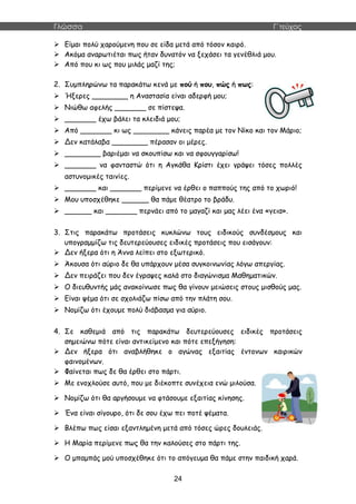 Γλώσσα Γ΄τεύχος
24
 Είμαι πολύ χαρούμενη που σε είδα μετά από τόσον καιρό.
 Ακόμα αναρωτιέται πως ήταν δυνατόν να ξεχάσει τα γενέθλιά μου.
 Από που κι ως που μιλάς μαζί της;
2. Συμπληρώνω τα παρακάτω κενά με πού ή που, πώς ή πως:
 Ήξερες ________ η Αναστασία είναι αδερφή μου;
 Νιώθω αφελής _______ σε πίστεψα.
 _______ έχω βάλει τα κλειδιά μου;
 Από _______ κι ως ________ κάνεις παρέα με τον Νίκο και τον Μάριο;
 Δεν κατάλαβα ________ πέρασαν οι μέρες.
 ________ βαριέμαι να σκουπίσω και να σφουγγαρίσω!
 _______ να φανταστώ ότι η Αγκάθα Κρίστι έχει γράψει τόσες πολλές
αστυνομικές ταινίες.
 _______ και _______ περίμενε να έρθει ο παππούς της από το χωριό!
 Μου υποσχέθηκε ______ θα πάμε θέατρο το βράδυ.
 ______ και _______ περνάει από το μαγαζί και μας λέει ένα «γεια».
3. Στις παρακάτω προτάσεις κυκλώνω τους ειδικούς συνδέσμους και
υπογραμμίζω τις δευτερεύουσες ειδικές προτάσεις που εισάγουν:
 Δεν ήξερα ότι η Άννα λείπει στο εξωτερικό.
 Άκουσα ότι αύριο δε θα υπάρχουν μέσα συγκοινωνίας λόγω απεργίας.
 Δεν πειράζει που δεν έγραψες καλά στο διαγώνισμα Μαθηματικών.
 Ο διευθυντής μάς ανακοίνωσε πως θα γίνουν μειώσεις στους μισθούς μας.
 Είναι ψέμα ότι σε σχολιάζω πίσω από την πλάτη σου.
 Νομίζω ότι έχουμε πολύ διάβασμα για αύριο.
4. Σε καθεμιά από τις παρακάτω δευτερεύουσες ειδικές προτάσεις
σημειώνω πότε είναι αντικείμενο και πότε επεξήγηση:
 Δεν ήξερα ότι αναβλήθηκε ο αγώνας εξαιτίας έντονων καιρικών
φαινομένων.
 Φαίνεται πως δε θα έρθει στο πάρτι.
 Με ενοχλούσε αυτό, που με διέκοπτε συνέχεια ενώ μιλούσα.
 Νομίζω ότι θα αργήσουμε να φτάσουμε εξαιτίας κίνησης.
 Ένα είναι σίγουρο, ότι δε σου έχω πει ποτέ ψέματα.
 Βλέπω πως είσαι εξαντλημένη μετά από τόσες ώρες δουλειάς.
 Η Μαρία περίμενε πως θα την καλούσες στο πάρτι της.
 Ο μπαμπάς μού υποσχέθηκε ότι το απόγευμα θα πάμε στην παιδική χαρά.
 