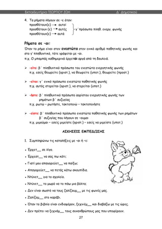 Εκπαιδευτήρια ΓΕΩΡΓΙΟΥ ΖΩΗ Δ΄ Δημοτικού
27
4. Τα ρήματα λήγουν σε –ε όταν:
προσθέτουν(ε) αυτοί
προσθέτουν (ε) αυτές γ΄πρόσωπο πληθ. ενεργ. φωνής
προσθέτουν(ε) αυτά
Ρήματα σε –αι:
Όταν το ρήμα είναι στον ενεστώτα στον ενικό αριθμό παθητικής φωνής και
στο γ’ πληθυντικό, τότε γράφεται με –αι.
π.χ. Ο μπαμπάς καθημερινά έρχεται αργά από τη δουλειά.
 -είτε: β΄ πληθυντικό πρόσωπο του ενεστώτα ενεργητικής φωνής
π.χ. εσείς θεωρείτε (οριστ.), να θεωρείτε (υποτ.), θεωρείτε (προστ.)
 -είται: γ΄ ενικό πρόσωπο ενεστώτα παθητικής φωνής
π.χ. αυτός στερείται (οριστ.), να στερείται (υποτ.)
 -ήστε: β΄ πληθυντικό πρόσωπο αορίστου ενεργητικής φωνής των
ρημάτων β΄ συζυγίας
π.χ. ρωτώ – ρωτήστε, τακτοποιώ – τακτοποιήστε
 -είστε: β΄ πληθυντικό πρόσωπο ενεστώτα παθητικής φωνής των ρημάτων
β΄ συζυγίας που λήγουν σε –ουμαι
π.χ. μιμούμαι – εσείς μιμείστε (οριστ.) – εσείς να μιμείστε (υποτ.)
ΑΣΚΗΣΕΙΣ ΕΜΠΕΔΩΣΗΣ
1. Συμπληρώνω τις καταλήξεις με –αι ή –ε:
● Έρχετ__ σε λίγο.
● Έρχεστ__ να σας πω κάτι;
● Γιατί μου απαγορεύετ__ να παίξω;
● Απαγορεύετ__ να πετάς κάτω σκουπίδια.
● Ντύνετ__ για το σχολείο.
● Ντύνετ__ το μωρό να το πάω μια βόλτα;
● Δεν είναι σωστό να τους ζαλίζουμ__ με τις φωνές μας.
● Ζαλίζομ__ στο καράβι.
● Όταν το βιβλίο είναι ενδιαφέρον, ξεχνιέμ__ και διαβάζω με τις ώρες.
● Δεν πρέπει να ξεχνάμ__ τους συνανθρώπους μας που υποφέρουν.
 