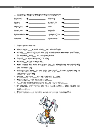 Γλώσσα Γ΄τεύχος
28
2. Σχηματίζω τους αορίστους των παρακάτω ρημάτων:
δαγκώνω ______________ κλείνεις _____________
αργείς ______________ συνεχίζετε _____________
αθροίζετε ______________ νικώ _____________
δανείζουν ______________ θυμάσαι _____________
προσπαθούμε ______________ τραυματίζεται _____________
αφήνετε ______________ οργώνουμε _____________
3. Συμπληρώνω τα κενά:
 Όποτε έρχετ___ η νονά, μου φ__ρνει κάποιο δώρο.
 Αν αθρ___σουμε τις μέρες που μας μένουν για να κλείσουμε για Πάσχα,
θα παρατηρ__σουμ__ ότι είναι μόλις πέντε.
 Σηκωθ__τε πάνω και φτιάξτε δυάδες!
 Με πλήγ__σες με τα λόγια σου.
 Κάθε Πάσχα που πάω στο χωριό, μαζ__ω παπαρούνες και μαργαρίτες
από τον κήπο μας.
 Η αδερφή μου δάκρ__σε από χαρά μόλις κράτ__σε στην αγκαλιά της το
νεογέννητο μωρό της.
 Θυμηθ___τε να κλ___σετε τα φώτα πριν φ__γετε.
 Μη φωνάζετ__ γιατί το μωρό κοιμάτ___.
 Λ__στε τα προβλήματα και μετά βγ__τε έξω να παίξετ___.
 Ο μπαμπάς, όταν γυρνάει από τη δουλειά, κάθετ__ στον καναπέ και
αναπ___ετ___ .
 Ο παππούς σκ___ει τον κήπο για να φυτέψει μια τριανταφυλλιά.
 