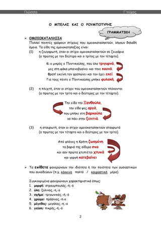 Γλώσσα Γ΄τεύχος
2
Ο ΜΠΕΛΑΣ ΚΑΙ Ο ΡΟΥΜΠΟΤΥΡΗΣ
 ΟΜΟΙΟΚΑΤΑΛΗΞΙΑ
Πολλοί ποιητές γράφουν στίχους που ομοιοκαταληκτούν, λήγουν δηλαδή
όμοια. Τα είδη της ομοιοκαταληξίας είναι:
(1) η ζευγαρωτή, όταν οι στίχοι ομοιοκαταληκτούν σε ζευγάρια
(ο πρώτος με τον δεύτερο και ο τρίτος με τον τέταρτο).
Κι ο μικρός ο Ποντικούλης, που όλο τριγυρνά,
μες στη φάκα μπαινοβγαίνει και τηνε κουνά.
Φραπ! εκείνη τον γραπώνει και τον έχει εκεί.
Για τους πέντε ο Ποντικούλης μπήκε φυλακή.
(2) η πλεχτή, όταν οι στίχοι που ομοιοκαταληκτούν πλέκονται
(ο πρώτος με τον τρίτο και ο δεύτερος με τον τέταρτο).
Την είδα την Ξανθούλα,
την είδα ψες αργά,
που μπήκε στη βαρκούλα
να πάει στην ξενιτιά.
(3) η σταυρωτή, όταν οι στίχοι ομοιοκαταληκτούν σταυρωτά
(ο πρώτος με τον τέταρτο και ο δεύτερος με τον τρίτο).
Από φλόγες η Κρήτη ζωσμένη
τα βαριά της σίδερα σπα
και σαν πρώτα χτυπιέται χτυπά
και γοργή κατεβαίνει
 Τα επίθετα φανερώνουν την ιδιότητα ή την ποιότητα των ουσιαστικών
που συνοδεύουν (π.χ. κόκκινο παλτό / κουραστική μέρα).
Συγκεκριμένα φανερώνουν χαρακτηριστικά όπως:
1. μορφή: στρουμπουλός,-ή,-ό
2. ύλη: ξύλινος,-η,-ο
3. σχήμα: τριγωνικός,-ή,-ό
4. χρώμα: πράσινος,-η-ο
5. μέγεθος: μεγάλος,-η,-ο
6. γεύση: πικρός,-ή,-ό
ΓΡΑΜΜΑΤΙΚΗ
 