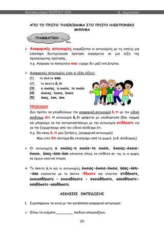 Εκπαιδευτήρια ΓΕΩΡΓΙΟΥ ΖΩΗ Δ΄ Δημοτικού
29
ΑΠΟ ΤΟ ΠΡΩΤΟ ΤΗΛΕΦΩΝΗΜΑ ΣΤΟ ΠΡΩΤΟ ΗΛΕΚΤΡΟΝΙΚΟ
ΜΗΝΥΜΑ
 Αναφορικές αντωνυμίες ονομάζονται οι αντωνυμίες με τις οποίες μια
ολόκληρη δευτερεύουσα πρόταση αναφέρεται σε μια λέξη της
προηγούμενης πρότασης.
π.χ. Αγόρασα τα παπούτσια που είχαμε δει μαζί στη βιτρίνα.
 Αναφορικές αντωνυμίες είναι οι εξής λέξεις:
(1) το άκλιτο που
(2) το άκλιτο ό,τι
(3) ο οποίος, η οποία, το οποίο
(4) όποιος, όποια, όποιο
(5) όσος, όση, όσο
ΠΡΟΣΟΧΗ!
Δεν πρέπει να μπερδεύουμε την αναφορική αντωνυμία ό,τι με τον ειδικό
σύνδεσμο ότι. Η αντωνυμία ό,τι γράφεται με υποδιαστολή (δηλ. κόμμα)
και μπορούμε να την αντικαταστήσουμε με την αντωνυμία οτιδήποτε για
να την ξεχωρίσουμε από τον ειδικό σύνδεσμο ότι.
π.χ. Θα κάνω ό,τι μου ζητήσεις. (αναφορική αντωνυμία)
Μου είπε ότι σύντομα θα επιστρέψει από το χωριό. (ειδ. σύνδεσμος)
 Οι αντωνυμίες ο οποίος-η οποία-το οποίο, όποιος-όποια-
όποιο, όσος-όση-όσο κλίνονται όπως τα επίθετα σε –ος,-η,-ο χωρίς
να έχουν κλητική πτώση.
 Το άκλιτο ό,τι και οι αντωνυμίες όποιος-όποια-όποιο, όσος-όση-
-όσο ενώνονται με το άκλιτο –δήποτε και γίνονται: οτιδήποτε,
οποιοσδήποτε – οποιαδήποτε - οποιοδήποτε, οσοσδήποτε-
οσηδήποτε-οσοδήποτε.
ΑΣΚΗΣΕΙΣ ΕΜΠΕΔΩΣΗΣ
1. Συμπληρώνω τα κενά με την κατάλληλη αναφορική αντωνυμία:
 Θέλω τα ονόματα ________ παιδιών απουσιάζουν.
ΓΡΑΜΜΑΤΙΚΗ
 