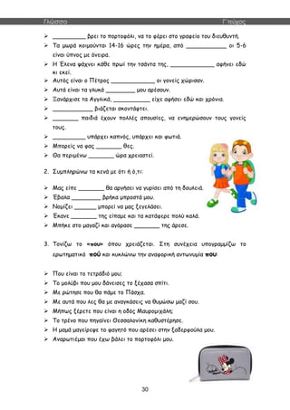 Γλώσσα Γ΄τεύχος
30
 _________ βρει το πορτοφόλι, να το φέρει στο γραφείο του διευθυντή.
 Τα μωρά κοιμούνται 14-16 ώρες την ημέρα, από ___________ οι 5-6
είναι ύπνος με όνειρα.
 Η Έλενα ψάχνει κάθε πρωί την τσάντα της, ____________ αφήνει εδώ
κι εκεί.
 Αυτός είναι ο Πέτρος ____________ οι γονείς χώρισαν.
 Αυτά είναι τα γλυκά ________ μου αρέσουν.
 Ξανάρχισε τα Αγγλικά, __________ είχε αφήσει εδώ και χρόνια.
 ___________ βιάζεται σκοντάφτει.
 _______ παιδιά έχουν πολλές απουσίες, να ενημερώσουν τους γονείς
τους.
 _________ υπάρχει καπνός, υπάρχει και φωτιά.
 Μπορείς να φας _______ θες.
 Θα περιμένω _______ ώρα χρειαστεί.
2. Συμπληρώνω τα κενά με ότι ή ό,τι:
 Μας είπε _______ θα αργήσει να γυρίσει από τη δουλειά.
 Έβαλα ________ βρήκα μπροστά μου.
 Νομίζει ______ μπορεί να μας ξεγελάσει.
 Έκανε _______ της είπαμε και τα κατάφερε πολύ καλά.
 Μπήκε στο μαγαζί και αγόρασε _______ της άρεσε.
3. Τονίζω το «που» όπου χρειάζεται. Στη συνέχεια υπογραμμίζω το
ερωτηματικό πού και κυκλώνω την αναφορική αντωνυμία που:
 Που είναι το τετράδιό μου;
 Το μολύβι που μου δάνεισες το ξέχασα σπίτι.
 Με ρώτησε που θα πάμε το Πάσχα.
 Με αυτά που λες θα με αναγκάσεις να θυμώσω μαζί σου.
 Μήπως ξέρετε που είναι η οδός Μαυρομιχάλη;
 Το τρένο που πηγαίνει Θεσσαλονίκη καθυστέρησε.
 Η μαμά μαγείρεψε το φαγητό που αρέσει στην ξαδερφούλα μου.
 Αναρωτιέμαι που έχω βάλει το πορτοφόλι μου.
 