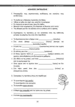 Εκπαιδευτήρια ΓΕΩΡΓΙΟΥ ΖΩΗ Δ΄ Δημοτικού
33
ΑΣΚΗΣΕΙΣ ΕΜΠΕΔΩΣΗΣ
1. Υπογραμμίζω τους συμπλεκτικούς συνδέσμους και κυκλώνω τους
αντιθετικούς:
 Τα παιδιά και ο δάσκαλος περπατάνε στο δάσος.
 Ήθελα να έρθω στο πάρτι σου, αλλά δεν τα κατάφερα.
 Σε περίμενα για αρκετή ώρα, όμως δεν ήρθες.
 Μολονότι ήταν κουρασμένος, δε σταμάτησε να δουλεύει ούτε λεπτό.
 Του αδερφού μου δεν του αρέσουν ούτε οι μπάμιες ούτε ο αρακάς.
2. Συμπληρώνω τις προτάσεις με τον κατάλληλο τύπο της παθητικής
μετοχής του ρήματος που είναι στην παρένθεση:
 Τα Χριστούγεννα όλοι οι δρόμοι είναι _______________ (στολίζω).
 Στο γλυκό βάλαμε _____________ (λιώνω) βούτυρο και
____________________ (ψιλοκόβω) καρύδια.
 Η αυλή του __________________ (εγκαταλείπω) σπιτιού είναι γεμάτη
με ______________ (πέφτω) φύλλα.
 Οι κάλτσες μου είναι _________________ (μπαλώνω).
 Ο Νίκος έρχεται πάντα με ______________ (γράφω) ασκήσεις στο
σχολείο, αλλά αδιάβαστος στα δευτερεύοντα μαθήματα.
 Δεν ήθελε να της μιλήσει, γιατί ήταν __________________ (πληγώνω)
από τη συμπεριφορά της.
 Όταν γύρισε από το σχολείο ήταν ______________ (τρώω) και δεν
πεινούσε.
 Στο πάρτι μασκέ ήταν όλοι ________________ (ντύνω) με
αποκριάτικες στολές.
3. Ξαναγράφω τις προτάσεις όπως στο παράδειγμα:
 Το τριαντάφυλλο έχει ανοίξει.
Το τριαντάφυλλο είναι ανοιγμένο.
 Τα λουλούδια έχουν ποτιστεί.
______________________________________________
 Η Μαρία έχει πληγωθεί από τον τρόπο που της μίλησα.
______________________________________________
 Η αίτηση έχει συμπληρωθεί.
______________________________________________
 