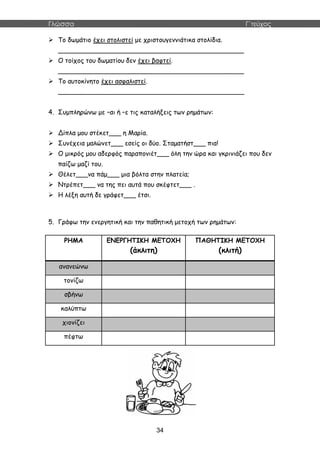 Γλώσσα Γ΄τεύχος
34
 Το δωμάτιο έχει στολιστεί με χριστουγεννιάτικα στολίδια.
______________________________________________
 Ο τοίχος του δωματίου δεν έχει βαφτεί.
______________________________________________
 Το αυτοκίνητο έχει ασφαλιστεί.
______________________________________________
4. Συμπληρώνω με –αι ή –ε τις καταλήξεις των ρημάτων:
 Δίπλα μου στέκετ___ η Μαρία.
 Συνέχεια μαλώνετ___ εσείς οι δύο. Σταματήστ___ πια!
 Ο μικρός μου αδερφός παραπονιέτ___ όλη την ώρα και γκρινιάζει που δεν
παίζω μαζί του.
 Θέλετ___να πάμ___ μια βόλτα στην πλατεία;
 Ντρέπετ___ να της πει αυτά που σκέφτετ___ .
 Η λέξη αυτή δε γράφετ___ έτσι.
5. Γράφω την ενεργητική και την παθητική μετοχή των ρημάτων:
ΡΗΜΑ ΕΝΕΡΓΗΤΙΚΗ ΜΕΤΟΧΗ
(άκλιτη)
ΠΑΘΗΤΙΚΗ ΜΕΤΟΧΗ
(κλιτή)
ανανεώνω
τονίζω
σβήνω
καλύπτω
χιονίζει
πέφτω
 