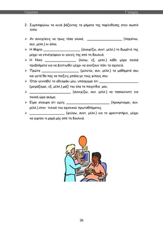 Γλώσσα Γ΄τεύχος
36
2. Συμπληρώνω τα κενά βάζοντας τα ρήματα της παρένθεσης στον σωστό
τύπο:
 Αν συνεχίσεις να τρως τόσα γλυκά, _________________ (παχαίνω,
συν, μέλλ.) κι άλλο.
 Η Μαρία __________________ (συγυρίζω, συντ. μέλλ.) το δωμάτιό της
μέχρι να επιστρέψουν οι γονείς της από τη δουλειά.
 Η Νίκη _______________ (λύνω, εξ. μέλλ.) κάθε μέρα πολλά
προβλήματα για να βελτιωθεί μέχρι να ανοίξουν πάλι τα σχολεία.
 Πρώτα __________________ (μελετώ, συν. μέλλ.) τα μαθήματά σου
και μετά θα πας να παίξεις μπάλα με τους φίλους σου.
 Όταν γεννηθεί το αδελφάκι μου, υπόσχομαι ότι ___________________
(μοιράζομαι, εξ. μέλλ.) μαζί του όλα τα παιχνίδια μου.
 ____________________ (συνεχίζω, συν. μέλλ.) να τσακώνεστε για
πολλή ώρα ακόμα;
 Είμαι σίγουρη ότι εμείς _____________________ (προκρίνομαι, συν.
μέλλ.) στον τελικό του σχολικού πρωταθλήματος.
 _________________ (φεύγω, συντ. μέλλ.) για το φροντιστήριο, μέχρι
να γυρίσει η μαμά μας από τη δουλειά.
 