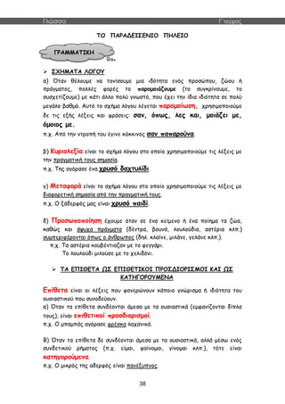 Γλώσσα Γ΄τεύχος
38
ΤΟ ΠΑΡΑΔΕΙΣΕΝΙΟ ΠΗΛΕΙΟ
 ΣΧΗΜΑΤΑ ΛΟΓΟΥ
α) Όταν θέλουμε να τονίσουμε μια ιδότητα ενός προσώπου, ζώου ή
πράγματος, πολλές φορές το παρομοιάζουμε (το συγκρίνουμε, το
συσχετίζουμε) με κάτι άλλο πολύ γνωστό, που έχει την ίδια ιδιότητα σε πολύ
μεγάλο βαθμό. Αυτό το σχήμα λόγου λέγεται παρομοίωση, χρησιμοποιούμε
δε τις εξής λέξεις και φράσεις: σαν, όπως, λες και, μοιάζει με,
όμοιος με.
π.χ. Από την ντροπή του έγινε κόκκινος σαν παπαρούνα.
β) Κυριολεξία είναι το σχήμα λόγου στο οποίο χρησιμοποιούμε τις λέξεις με
την πραγματική τους σημασία.
π.χ. Της αγόρασε ένα χρυσό δαχτυλίδι.
γ) Μεταφορά είναι το σχήμα λόγου στο οποίο χρησιμοποιούμε τις λέξεις με
διαφορετική σημασία από την πραγματική τους.
π.χ. Ο ξάδερφός μας είναι χρυσό παιδί.
δ) Προσωποποίηση έχουμε όταν σε ένα κείμενο ή ένα ποίημα τα ζώα,
καθώς και άψυχα πράγματα (δέντρα, βουνά, λουλούδια, αστέρια κλπ.)
συμπεριφέρονται όπως ο άνθρωπος (δηλ. κλαίνε, μιλάνε, γελάνε κλπ.).
π.χ. Τα αστέρια κουβέντιαζαν με το φεγγάρι.
Το λουλούδι μιλούσε με το χελιδόνι.
 ΤΑ ΕΠΙΘΕΤΑ ΩΣ ΕΠΙΘΕΤΙΚΟΙ ΠΡΟΣΔΙΟΡΙΣΜΟΙ ΚΑΙ ΩΣ
ΚΑΤΗΓΟΡΟΥΜΕΝΑ
Επίθετα είναι οι λέξεις που φανερώνουν κάποιο γνώρισμα ή ιδιότητα του
ουσιαστικού που συνοδεύουν.
α) Όταν τα επίθετα συνδέονται άμεσα με τα ουσιαστικά (εμφανίζονται δίπλα
τους), είναι επιθετικοί προσδιορισμοί.
π.χ. Ο μπαμπάς αγόρασε φρέσκα λαχανικά.
Β) Όταν τα επίθετα δε συνδέονται άμεσα με τα ουσιαστικά, αλλά μέσω ενός
συνδετικού ρήματος (π.χ. είμαι, φαίνομαι, γίνομαι κλπ.), τότε είναι
κατηγορούμενα.
π.χ. Ο μικρός της αδερφός είναι πανέξυπνος.
ΓΡΑΜΜΑΤΙΚΗ
 