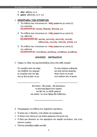 Εκπαιδευτήρια ΓΕΩΡΓΙΟΥ ΖΩΗ Δ΄ Δημοτικού
3
7. αξία: φθηνός,-ή,-ό
8. χρόνο: χθεσινός,-ή,-ό κ.ά.
 ΟΡΘΟΓΡΑΦΙΑ ΤΩΝ ΕΠΙΘΕΤΩΝ
1. Τα επίθετα που τελειώνουν σε –ικός γράφονται με γιώτα (ι).
π.χ. κυκλικός
ΕΞΑΙΡΟΥΝΤΑΙ: γλυκός, θηλυκός, δανεικός κ.ά.
2. Τα επίθετα που τελειώνουν σε –ινός γράφονται με γιώτα (ι).
π.χ. χθεσινός
ΕΞΑΙΡΟΥΝΤΑΙ: ορεινός, φωτεινός, σκοτεινός, υγιεινός,
ανθυγιεινός, ελεεινός, ταπεινός, φτηνός κ.ά.
3. Τα επίθετα που τελειώνουν σε –ινος γράφονται με γιώτα (ι).
π.χ. μάλλινος
ΕΞΑΙΡΟΥΝΤΑΙ: επικίνδυνος, ακίνδυνος, υπεύθυνος, ανεύθυνος
ΑΣΚΗΣΕΙΣ ΕΜΠΕΔΩΣΗΣ
1. Γράφω το είδος της ομοιοκαταληξίας κάτω από κάθε στροφή:
Σε γνωρίζω από την κόψη
του σπαθιού την τρομερή
σε γνωρίζω από την όψη
που με βια μετράει τη γη.
Συ που κόσμους κυβερνάς
και ζωή παντού σκορπάς.
Άκου τούτη τη στιγμή
των παιδιών σου τη φωνή.
__________________ ___________________
Θα κλαίνε , θα κυλάνε , θα σωπαίνουν
τα σύννεφα βαριά στον ουρανό
και θα ‘ναι το ταξίδι μακρινό
και κάπου 'κει στον δρόμο θα πεθαίνουν.
_______________________
2. Υπογραμμίζω τα επίθετα στις παρακάτω προτάσεις:
 Ο φίλος μου, ο Κώστας, είναι ψηλός και μελαχρινός.
 Η Αλίκη είναι πάντα με ένα πλατύ χαμόγελο στα χείλη της.
 Η θεία μου δουλεύει σε ένα φημισμένο και ακριβό εστιατόριο, που είναι
πάντοτε γεμάτο.
 Παντού απλώθηκε βαθύ σκοτάδι.
 