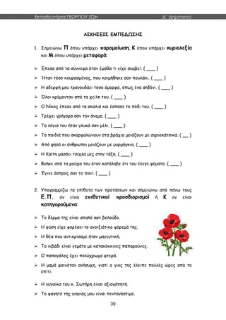 Εκπαιδευτήρια ΓΕΩΡΓΙΟΥ ΖΩΗ Δ΄ Δημοτικού
39
ΑΣΚΗΣΕΙΣ ΕΜΠΕΔΩΣΗΣ
1. Σημειώνω Π όπου υπάρχει παρομοίωση, Κ όπου υπάρχει κυριολεξία
και Μ όπου υπάρχει μεταφορά:
 Έπεσα από τα σύννεφα όταν έμαθα τι είχε συμβεί. ( ___ )
 Ήταν τόσο κουρασμένος, που κοιμήθηκε σαν πουλάκι. ( ___ )
 Η αδερφή μου τραγουδάει τόσο όμορφα, όπως ένα αηδόνι. ( ___ )
 Όλοι κρέμονταν από τα χείλη του. ( ___ )
 Ο Νίκος έπεσε από τα σκαλιά και έσπασε το πόδι του. ( ___ )
 Τρέχει γρήγορα σαν τον άνεμο. ( ___ )
 Τα λόγια του ήταν γλυκά σαν μέλι. ( ___ )
 Τα παιδιά που σκαρφαλώνουν στα βράχια μοιάζουν με αγριοκάτσικα. ( __ )
 Από ψηλά οι άνθρωποι μοιάζουν με μυρμήγκια. ( ___ )
 Η Καίτη μασάει τσίχλα μες στην τάξη. ( ___ )
 Βγήκε από τα ρούχα του όταν κατάλαβε ότι του έλεγε ψέματα. ( ___ )
 Έγινε άσπρος σαν το πανί. ( ___ )
2. Υπογραμμίζω τα επίθετα των προτάσεων και σημειώνω από πάνω τους
Ε.Π. αν είναι επιθετικοί προσδιορισμοί ή Κ αν είναι
κατηγορούμενα:
 Το δέρμα της είναι απαλό σαν βελούδο.
 Η φύση είχε φορέσει το ανοιξιάτικο φόρεμά της.
 Η θέα που αντικρίσαμε ήταν μαγευτική.
 Το λιβάδι είναι γεμάτο με κατακόκκινες παπαρούνες.
 Ο παπαγάλος έχει πολύχρωμα φτερά.
 Η μαμά φαινόταν ανήσυχη, γιατί ο γιος της έλειπε πολλές ώρες από το
σπίτι.
 Η γυναίκα του κ. Σωτήρη είναι αξιαγάπητη.
 Το φαγητό της γιαγιάς μου είναι πεντανόστιμο.
 