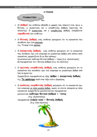 Εκπαιδευτήρια ΓΕΩΡΓΙΟΥ ΖΩΗ Δ΄ Δημοτικού
41
Η ΡΟΔΟΣ
 Οι βαθμοί του επιθέτου (δηλαδή οι μορφές που παίρνει) είναι τρεις: ο
θετικός, ο συγκριτικός και ο υπερθετικός βαθμός (σχετικός και
απόλυτος). Ο συγκριτικός και ο υπερθετικός βαθμός ονομάζονται
παραθετικά των επιθέτων.
 Ο θετικός βαθμός ενός επιθέτου φανερώνει ότι το ουσιαστικό που
συνοδεύει έχει ένα γνώρισμα.
π.χ. Το ψωμί είναι φρέσκο.
 Ο συγκριτικός βαθμός ενός επιθέτου φανερώνει ότι το ουσιαστικό
που συνοδεύει έχει ένα γνώρισμα σε μεγαλύτερο βαθμό από κάποιο άλλο
ουσιαστικό, σχηματίζεται δε με δύο τρόπους:
α) μονολεκτικά: ουδέτερο θετικού βαθμού + -τέρος (π.χ. εξυπνότερος)
β) περιφραστικά: πιο + θετικός βαθμός (π.χ. πιο έξυπνος)
 Ο σχετικός υπερθετικός βαθμός ενός επιθέτου φανερώνει ότι το
ουσιαστικό που συνοδεύει έχει ένα γνώρισμα σε μεγαλύτερο βαθμό από
όλα τα όμοιά του.
Σχηματίζεται περιφραστικά ως εξής: άρθρο + συγκριτικός βαθμός
π.χ, Το ψηλότερο παιδί στην τάξη είναι ο Δημήτρης.
 Ο απόλυτος υπερθετικός βαθμός φανερώνει ότι το ουσιαστικό έχει
ένα γνώρισμα σε πολύ μεγάλο βαθμό, χωρίς να γίνεται σύγκριση με άλλα
ουσιαστικά. Σχηματίζεται μονολεκτικά και περιφραστικά:
μονολεκτικά: ουδέτερο θετικού βαθμού + –τατος
(π.χ. εξυπνότατος)
περιφραστικά: (πάρα) πολύ + θετικός βαθμός
(π.χ. πολύ έξυπνος)
ΓΡΑΜΜΑΤΙΚΗ
 