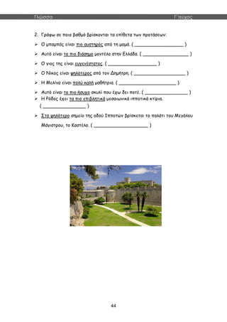 Γλώσσα Γ΄τεύχος
44
2. Γράφω σε ποιο βαθμό βρίσκονται τα επίθετα των προτάσεων:
 Ο μπαμπάς είναι πιο αυστηρός από τη μαμά. ( _________________ )
 Αυτό είναι το πιο διάσημο μοντέλο στην Ελλάδα. ( ________________ )
 Ο γιος της είναι ευγενέστατος. ( _________________ )
 Ο Νίκος είναι ψηλότερος από τον Δημήτρη. ( __________________ )
 Η Μελίνα είναι πολύ καλή μαθήτρια. ( ____________________ )
 Αυτό είναι το πιο ήσυχο σκυλί που έχω δει ποτέ. ( _______________ )
 Η Ρόδος έχει τα πιο επιβλητικά μεσαιωνικά ιπποτικά κτίρια.
( _______________ )
 Στο ψηλότερο σημείο της οδού Ιπποτών βρίσκεται το παλάτι του Μεγάλου
Μάγιστρου, το Καστέλο. ( ___________________ )
 