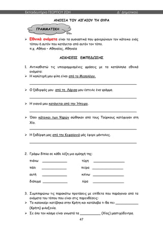Εκπαιδευτήρια ΓΕΩΡΓΙΟΥ ΖΩΗ Δ΄ Δημοτικού
47
ΑΝΟΙΞΑ ΤΟΥ ΑΙΓΑΙΟΥ ΤΗ ΘΥΡΑ
 Εθνικά ονόματα είναι τα ουσιαστικά που φανερώνουν τον κάτοικο ενός
τόπου ή αυτόν που κατάγεται από αυτόν τον τόπο.
π.χ. Αθήνα – Αθηναίος, Αθηναία
ΑΣΚΗΣΕΙΣ ΕΜΠΕΔΩΣΗΣ
1. Αντικαθιστώ τις υπογραμμισμένες φράσεις με τα κατάλληλα εθνικά
ονόματα:
 Η καλύτερή μου φίλη είναι από το Μεσολόγγι.
____________________________________________________
 Ο ξάδερφός μου από τη Λάρισα μου έστειλε ένα γράμμα.
____________________________________________________
 Η γιαγιά μου κατάγεται από την Ήπειρο.
____________________________________________________
 Όσοι κάτοικοι των Ψαρών σώθηκαν από τους Τούρκους κατέφυγαν στη
Χίο.
____________________________________________________
 Η ξαδέρφη μας από την Κεφαλονιά μάς έφερε μάντολες.
____________________________________________________
2. Γράφω δίπλα σε κάθε λέξη μια ομόηχή της:
πιάνω ____________ τύχη _______________
πάλι ____________ πείρα _______________
αυτή ____________ κλίνω _______________
διάλυμα ____________ λίρα _______________
3. Συμπληρώνω τις παρακάτω προτάσεις με επίθετα που παράγοναι από τα
ονόματα του τόπου που είναι στις παρενθέσεις:
 Το καλοκαίρι κατέβηκα στην Κρήτη και κατάλαβα τι θα πει ___________
(Κρήτη) φιλοξενία.
 Σε όλο τον κόσμο είναι γνωστά τα __________ (Χίος) μαστιχόδεντρα.
ΓΡΑΜΜΑΤΙΚΗ
 