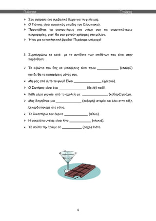 Γλώσσα Γ΄τεύχος
4
 Σου αγόρασα ένα συμβολικό δώρο για τη φιλία μας.
 Ο Γιάννης είναι φανατικός οπαδός του Ολυμπιακού.
 Προσπάθησε να συγκρατήσεις στη μνήμη σου τις σημαντικότερες
πληροφορίες, γιατί θα σου φανούν χρήσιμες στο μέλλον.
 Ήταν μια καταπληκτική βραδιά! Περάσαμε υπέροχα!
3. Συμπληρώνω τα κενά με τα αντίθετα των επιθέτων που είναι στην
παρένθεση:
 Το κιβώτιο που θες να μεταφέρεις είναι πολυ ___________ (ελαφρύ)
και δε θα τα καταφέρεις μόνος σου.
 Μη φας από αυτό το ψωμί! Είναι ______________ (φρέσκο).
 Ο Σωτήρης είναι ένα ______________ (δειλό) παιδί.
 Κάθε μέρα γυρνάει από το σχολείο με _____________ (καθαρά) ρούχα.
 Μας διηγήθηκε μια _____________ (σοβαρή) ιστορία και όλοι στην τάξη
ξεκαρδιστήκαμε στα γέλια.
 Το δικαστήριο τον έκρινε ____________ (αθώο).
 Η σοκολάτα υγείας είναι λίγο ___________ (γλυκιά).
 Τη σούπα την τρώμε σε __________ (ρηχό) πιάτο.
 