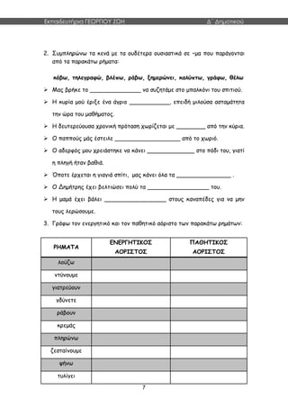 Εκπαιδευτήρια ΓΕΩΡΓΙΟΥ ΖΩΗ Δ΄ Δημοτικού
7
2. Συμπληρώνω τα κενά με τα ουδέτερα ουσιαστικά σε –μα που παράγονται
από τα παρακάτω ρήματα:
κόβω, τηλεγραφώ, βλέπω, ράβω, ξημερώνει, καλύπτω, γράφω, θέλω
 Μας βρήκε το ______________ να συζητάμε στο μπαλκόνι του σπιτιού.
 Η κυρία μού έριξε ένα άγριο ___________, επειδή μιλούσα ασταμάτητα
την ώρα του μαθήματος.
 Η δευτερεύουσα χρονική πρόταση χωρίζεται με ________ από την κύρια.
 Ο παππούς μάς έστειλε __________________ από το χωριό.
 Ο αδερφός μου χρειάστηκε να κάνει _____________ στο πόδι του, γιατί
η πληγή ήταν βαθιά.
 Όποτε έρχεται η γιαγιά σπίτι, μας κάνει όλα τα _______________ .
 Ο Δημήτρης έχει βελτιώσει πολύ τα _________________ του.
 Η μαμά έχει βάλει _________________ στους καναπέδες για να μην
τους λερώσουμε.
3. Γράφω τον ενεργητικό και τον παθητικό αόριστο των παρακάτω ρημάτων:
ΡΗΜΑΤΑ
ΕΝΕΡΓΗΤΙΚΟΣ
ΑΟΡΙΣΤΟΣ
ΠΑΘΗΤΙΚΟΣ
ΑΟΡΙΣΤΟΣ
λούζω
ντύνουμε
γιατρεύουν
γδύνετε
ράβουν
κρεμάς
πληρώνω
ζεσταίνουμε
ψήνω
τυλίγει
 