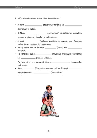 Γλώσσα Γ΄τεύχος
8
4. Βάζω τα ρήματα στον σωστό τύπο του αορίστου:
 Η Νίκη ______________ (τηγανίζω) πατάτες και ______________
(ζεσταίνω) το κρέας.
 Ο Νίκος ________________ (αναγκάζομαι) να αφήσει την οικογένειά
του και να πάει στον Καναδά για να δουλέψει.
 Η μαμά ____________ (κάθομαι) για λίγο στον καναπέ, γιατί ζαλίστηκε
καθώς έκανε τις δουλειές του σπιτιού.
 Μόλις γύρισε από τη δουλειά, _________ (τρώω) και ____________
(κοιμάμαι).
 Το καλοκαίρι εμείς _____________ (πηγαίνω) στο χωριό του παππού
και ____________ (περνώ) υπέροχα.
 Τα Χριστούγεννα το εμπορικό κέντρο _______________ (πλημμυρίζω)
από κόσμο.
 Μόλις _________ (έρχομαι) ο μπαμπάς από τη δουλειά, ___________
(τρέχω) και τον _______________ (αγκαλιάζω).
 