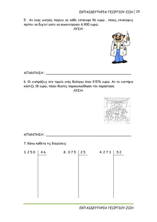 ΕΚΠΑΙΔΕΥΤΗΡΙΑ ΓΕΩΡΓΙΟΥ ΖΩΗ 29
ΕΚΠΑΙΔΕΥΤΗΡΙΑ ΓΕΩΡΓΙΟΥ ΖΩΗ
5. Αν ένας γιατρός παίρνει σε κάθε επίσκεψη 46 ευρώ , πόσες επισκέψεις
πρέπει να δεχτεί ώστε να συγκεντρώσει 6.900 ευρώ;
ΛΥΣΗ:
ΑΠΑΝΤΗΣΗ : ___________________________________________
6. Οι εισπράξεις στο ταμείο ενός θεάτρου ήταν 9.576 ευρώ. Αν το εισιτήριο
κόστιζε 18 ευρώ, πόσοι θεατές παρακολούθησαν την παράσταση;
ΛΥΣΗ:
ΑΠΑΝΤΗΣΗ : ___________________________________________
7. Κάνω κάθετα τις διαιρέσεις:
3. 2 5 0 4 6 8 . 0 7 5 2 5 4. 2 7 3 5 2
 