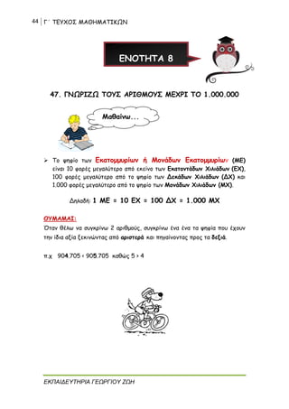 44 Γ΄ ΤΕΥΧΟΣ ΜΑΘΗΜΑΤΙΚΩΝ
ΕΚΠΑΙΔΕΥΤΗΡΙΑ ΓΕΩΡΓΙΟΥ ΖΩΗ
47. ΓΝΩΡΙΖΩ ΤΟΥΣ ΑΡΙΘΜΟΥΣ ΜΕΧΡΙ ΤΟ 1.000.000
➢ Το ψηφίο των Εκατομμυρίων ή Μονάδων Εκατομμυρίων (ΜΕ)
είναι 10 φορές μεγαλύτερο από εκείνο των Εκατοντάδων Χιλιάδων (ΕΧ),
100 φορές μεγαλύτερο από το ψηφίο των Δεκάδων Χιλιάδων (ΔΧ) και
1.000 φορές μεγαλύτερο από το ψηφίο των Μονάδων Χιλιάδων (ΜΧ).
Δηλαδή: 1 ΜΕ = 10 ΕΧ = 100 ΔΧ = 1.000 ΜΧ
ΘΥΜΑΜΑΙ:
Όταν θέλω να συγκρίνω 2 αριθμούς, συγκρίνω ένα ένα τα ψηφία που έχουν
την ίδια αξία ξεκινώντας από αριστερά και πηγαίνοντας προς τα δεξιά.
π.χ 904.705 < 905.705 καθώς 5 > 4
ΕΝΟΤΗΤΑ 8
Μαθαίνω...
 