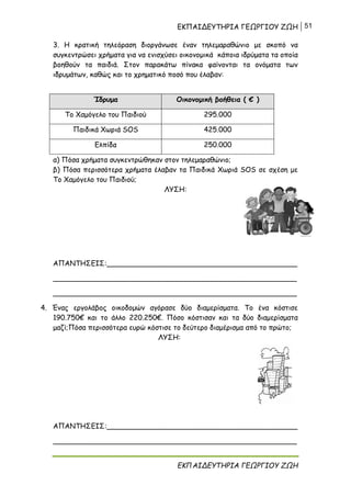 ΕΚΠΑΙΔΕΥΤΗΡΙΑ ΓΕΩΡΓΙΟΥ ΖΩΗ 51
ΕΚΠΑΙΔΕΥΤΗΡΙΑ ΓΕΩΡΓΙΟΥ ΖΩΗ
3. Η κρατική τηλεόραση διοργάνωσε έναν τηλεμαραθώνιο με σκοπό να
συγκεντρώσει χρήματα για να ενισχύσει οικονομικά κάποια ιδρύματα τα οποία
βοηθούν τα παιδιά. Στον παρακάτω πίνακα φαίνονται τα ονόματα των
ιδρυμάτων, καθώς και το χρηματικό ποσό που έλαβαν:
Ίδρυμα Οικονομική βοήθεια ( € )
Το Χαμόγελο του Παιδιού 295.000
Παιδικά Χωριά SOS 425.000
Ελπίδα 250.000
α) Πόσα χρήματα συγκεντρώθηκαν στον τηλεμαραθώνιο;
β) Πόσα περισσότερα χρήματα έλαβαν τα Παιδικά Χωριά SOS σε σχέση με
Το Χαμόγελο του Παιδιού;
ΛΥΣΗ:
ΑΠΑΝΤΗΣΕΙΣ:___________________________________________
_______________________________________________________
_______________________________________________________
4. Ένας εργολάβος οικοδομών αγόρασε δύο διαμερίσματα. Το ένα κόστισε
190.750€ και το άλλο 220.250€. Πόσο κόστισαν και τα δύο διαμερίσματα
μαζί;Πόσα περισσότερα ευρώ κόστισε το δεύτερο διαμέρισμα από το πρώτο;
ΛΥΣΗ:
ΑΠΑΝΤΗΣΕΙΣ:___________________________________________
_______________________________________________________
 