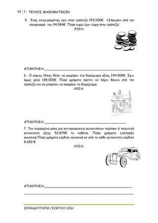 52 Γ΄ ΤΕΥΧΟΣ ΜΑΘΗΜΑΤΙΚΩΝ
ΕΚΠΑΙΔΕΥΤΗΡΙΑ ΓΕΩΡΓΙΟΥ ΖΩΗ
5. Ένας επιχειρηματίας έχει στην τράπεζα 253.000€. «Σήκωσε» από τον
λογαριασμό του 94.589€. Πόσα ευρώ έχει τώρα στην τράπεζα;
ΛΥΣΗ:
ΑΠΑΝΤΗΣΗ:____________________________________________
6 . Ο κύριος Νίκος θέλει να αγοράσει ένα διαμέρισμα αξίας 244.500€. Έχει
όμως μόνο 185.000€. Πόσα χρήματα πρέπει να πάρει δάνειο από την
τράπεζα για να μπορέσει να αγοράσει το διαμέρισμα;
ΛΥΣΗ:
ΑΠΑΝΤΗΣΗ:_________________________________________
7. Τον περασμένο μήνα μια αντιπροσωπεία αυτοκινήτων πούλησε 6 πολυτελή
αυτοκίνητα αξίας 52.875€ το καθένα. Πόσα χρήματα εισέπραξε
συνολικά;Πόσα χρήματα κέρδισε συνολικά αν από το κάθε αυτοκίνητο κέρδισε
8.650 €;
ΛΥΣΗ:
ΑΠΑΝΤΗΣΗ:____________________________________________
_______________________________________________________
 
