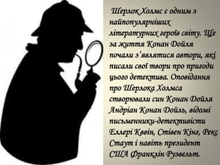 Шерлок Холмс є одним з
найпопулярніших
літературних героїв світу. Ще
за життя Конан Дойля
почали з’являтися автори, які
писали свої твори про пригоди
цього детектива. Оповідання
про Шерлока Холмса
створювали син Конан Дойля
Андріан Конан Дойль, відомі
письменники-детективісти
Еллері Кввін, Стівен Кінг, Рекс
Стаут і навіть президент
США Франклін Рузвельт.
 