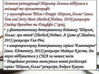 Останні реінкарнації Шерлока Холмса відбулися в
анімації та кінематографі:
• у мультфільмі "Том і Джері: Шерлок Холмс" (англ.
Tom and Jerry Meet Sherlock Holmes, 2010) режисерів
Спайка Брандта та Джеффа С’єржі,
• у фантастичному детективному бойовику "Шерлок
Холмс: гра тіней" (Sherlock Holmes: A Game of Shadows,
2011) режисера Гая Річі,
• в американському детективному серіалі "Ементарно"
(англ. Elementary, 2012) режисера Майкла Куеста, дія
якого відбувається у США за наших часів.
• Нещодавно росіяни анонсували новий російський
серіал "Шерлок Холмс" режисера Андрєя Кавуна
 