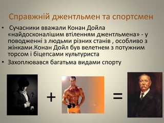Справжній джентльмен та спортсмен
• Сучасники вважали Конан Дойла
«найдосконалішим втіленням джентльмена» - у
поводженні з людьми різних станів , особливо з
жінками.Конан Дойл був велетнем з потужним
торсом і біцепсами культуриста
• Захоплювався багатьма видами спорту
+ =
 