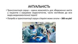 АКТУАЛЬНІСТЬ
• Трансплантація серця – єдина можливість для збереження життя
у пацієнтів з серцевою недостатністю, часто нестійкою до всіх
видів медикаментозної терапії
• Потреба в трансплантації серця в Україні може сягати – 300 на рік!
 