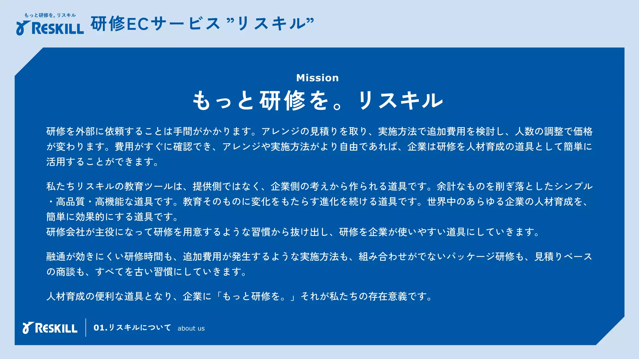 研修ECサービス ”リスキル”
研修を外部に依頼することは手間がかかります。アレンジの見積りを取り、実施方法で追加費用を検討し、人数の調整で価格
が変わります。費用がすぐに確認でき、アレンジや実施方法がより自由であれば、企業は研修を人材育成の道具として簡単に
活用することができます。
私たちリスキルの教育ツールは、提供側ではなく、企業側の考えから作られる道具です。余計なものを削ぎ落としたシンプル
・高品質・高機能な道具です。教育そのものに変化をもたらす進化を続ける道具です。世界中のあらゆる企業の人材育成を、
簡単に効果的にする道具です。
研修会社が主役になって研修を用意するような習慣から抜け出し、研修を企業が使いやすい道具にしていきます。
融通が効きにくい研修時間も、追加費用が発生するような実施方法も、組み合わせがでないパッケージ研修も、見積りベース
の商談も、すべてを古い習慣にしていきます。
人材育成の便利な道具となり、企業に「もっと研修を。」それが私たちの存在意義です。
Mission
もっと研修を。リスキル
01.リスキルについて about us
 