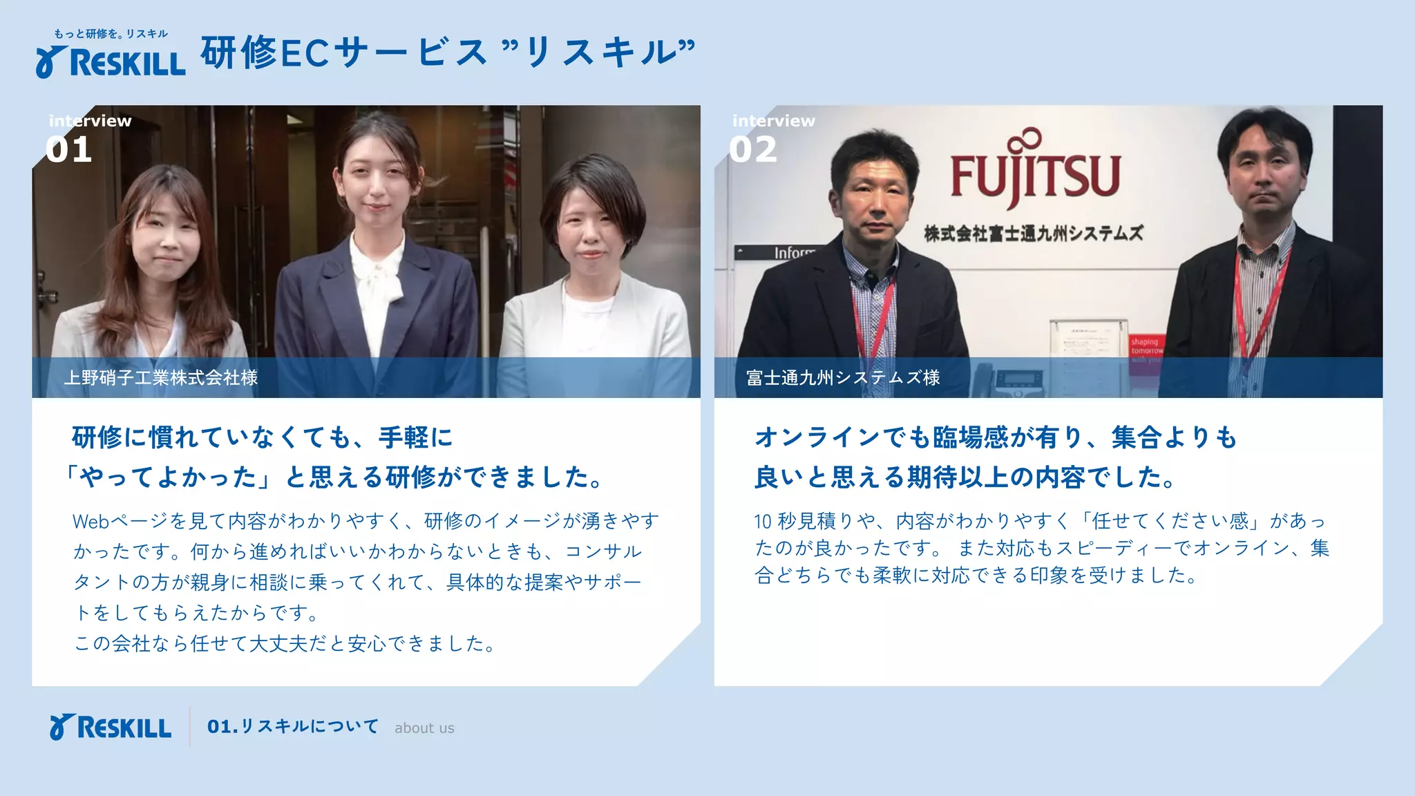 Webページを見て内容がわかりやすく、研修のイメージが湧きやす
かったです。何から進めればいいかわからないときも、コンサル
タントの方が親身に相談に乗ってくれて、具体的な提案やサポー
トをしてもらえたからです。
この会社なら任せて大丈夫だと安心できました。
研修に慣れていなくても、手軽に
「やってよかった」と思える研修ができました。
interview
01
上野硝子工業株式会社様
10 秒見積りや、内容がわかりやすく「任せてください感」があっ
たのが良かったです。 また対応もスピーディーでオンライン、集
合どちらでも柔軟に対応できる印象を受けました。
オンラインでも臨場感が有り、集合よりも
良いと思える期待以上の内容でした。
富士通九州システムズ様
interview
02
研修ECサービス ”リスキル”
01.リスキルについて about us
 