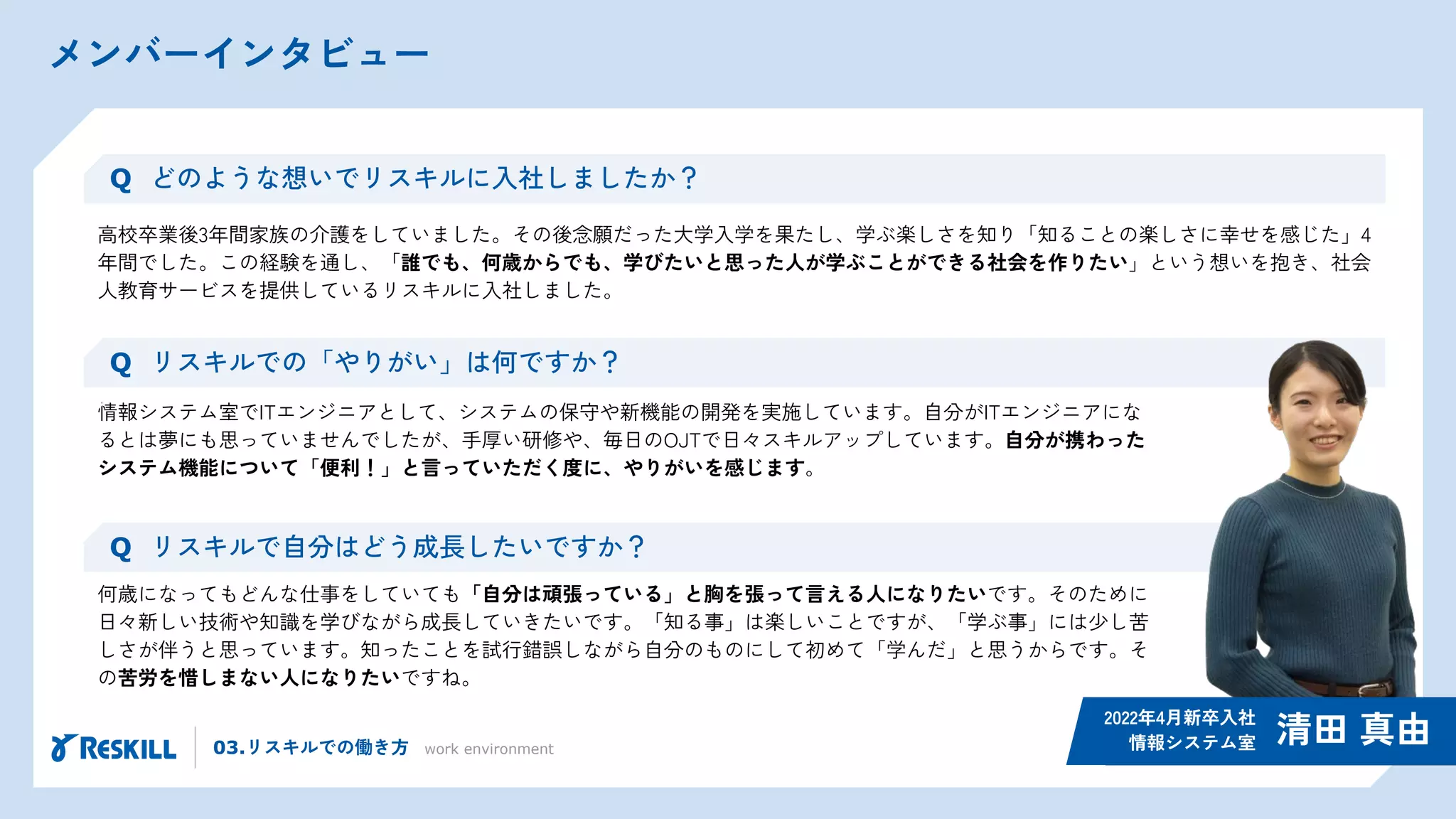 メンバーインタビュー
03.リスキルでの働き方 work environment
高校卒業後3年間家族の介護をしていました。その後念願だった大学入学を果たし、学ぶ楽しさを知り「知ることの楽しさに幸せを感じた」4
年間でした。この経験を通し、「誰でも、何歳からでも、学びたいと思った人が学ぶことができる社会を作りたい」という想いを抱き、社会
人教育サービスを提供しているリスキルに入社しました。
Q どのような想いでリスキルに入社しましたか？
情報システム室でITエンジニアとして、システムの保守や新機能の開発を実施しています。自分がITエンジニアにな
るとは夢にも思っていませんでしたが、手厚い研修や、毎日のOJTで日々スキルアップしています。自分が携わった
システム機能について「便利！」と言っていただく度に、やりがいを感じます。
Q リスキルでの「やりがい」は何ですか？
清田 真由
2022年4月新卒入社
情報システム室
Q リスキルで自分はどう成長したいですか？
何歳になってもどんな仕事をしていても「自分は頑張っている」と胸を張って言える人になりたいです。そのために
日々新しい技術や知識を学びながら成長していきたいです。「知る事」は楽しいことですが、「学ぶ事」には少し苦
しさが伴うと思っています。知ったことを試行錯誤しながら自分のものにして初めて「学んだ」と思うからです。そ
の苦労を惜しまない人になりたいですね。
 