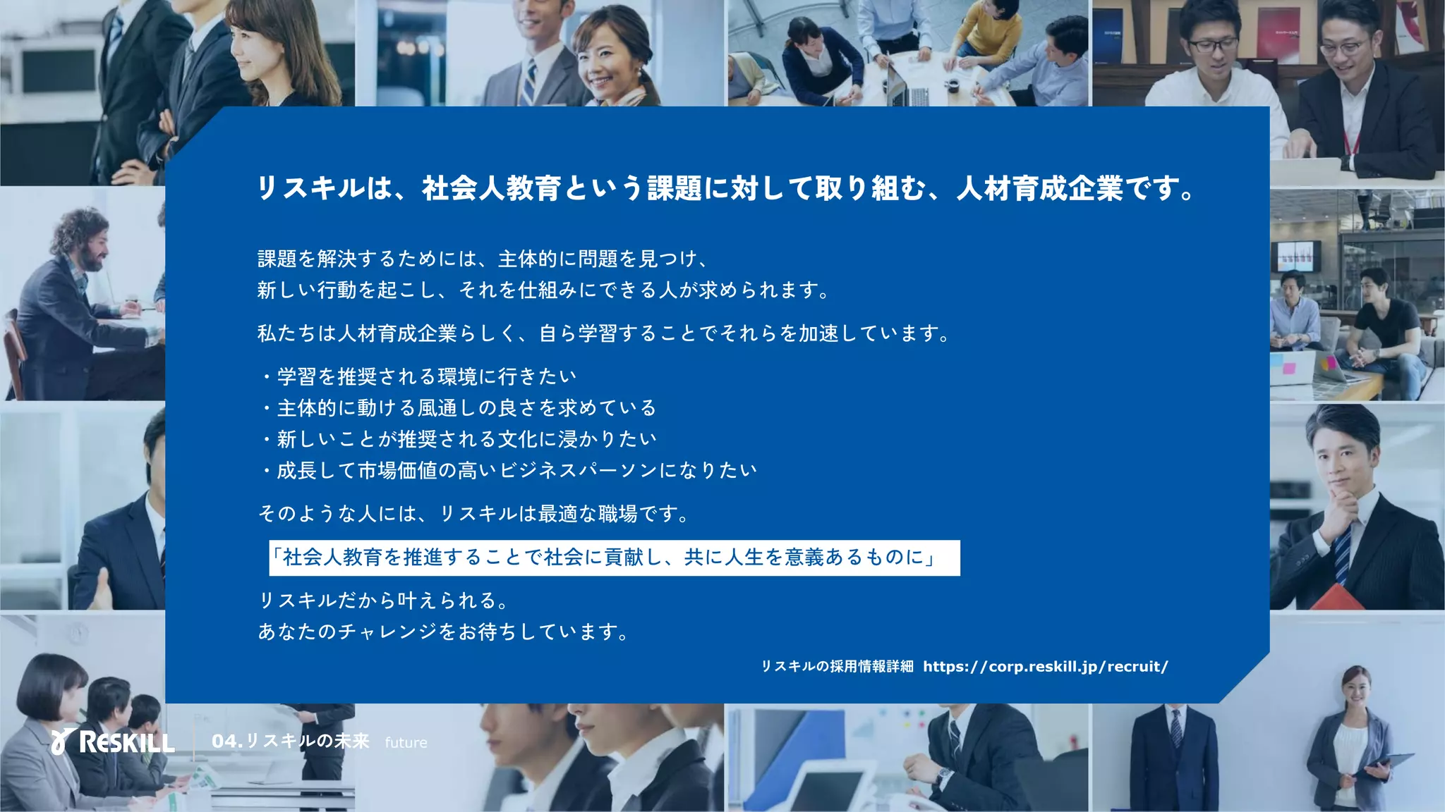 リスキルは、社会人教育という課題に対して取り組む、人材育成企業です。
リスキルの採用情報詳細 https://corp.reskill.jp/recruit/
課題を解決するためには、主体的に問題を見つけ、
新しい行動を起こし、それを仕組みにできる人が求められます。
私たちは人材育成企業らしく、自ら学習することでそれらを加速しています。
・学習を推奨される環境に行きたい
・主体的に動ける風通しの良さを求めている
・新しいことが推奨される文化に浸かりたい
・成長して市場価値の高いビジネスパーソンになりたい
そのような人には、リスキルは最適な職場です。
「社会人教育を推進することで社会に貢献し、共に人生を意義あるものに」
リスキルだから叶えられる。
あなたのチャレンジをお待ちしています。
04.リスキルの未来 future
 